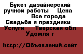 Букет дизайнерский ручной работы. › Цена ­ 5 000 - Все города Свадьба и праздники » Услуги   . Тверская обл.,Удомля г.
